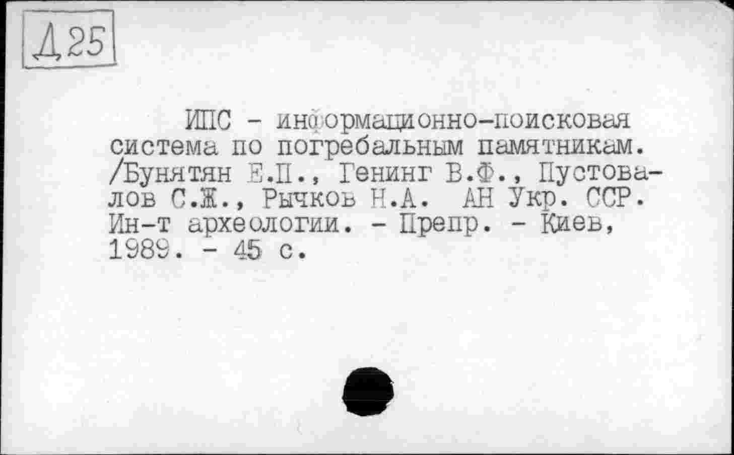 ﻿4 25
ИПС - ино'ормационно-поисковая система по погребальным памятникам. /Бунятян Е.П., Бенинг Б.Ф., Пустовалов С.Ж., Рычков Н.А. АН Укр. ССР. Ин-т археологии. - Препр. - Киев, 1989. - 45 с.